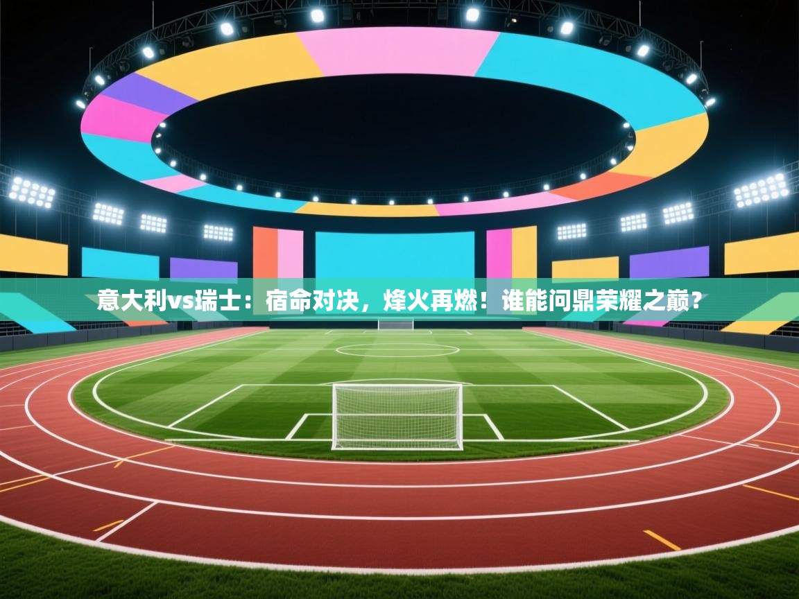 意大利vs瑞士：宿命对决，烽火再燃！谁能问鼎荣耀之巅？  第2张